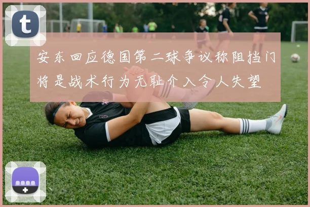 安东回应德国第二球争议称阻挡门将是战术行为无耻介入令人失望