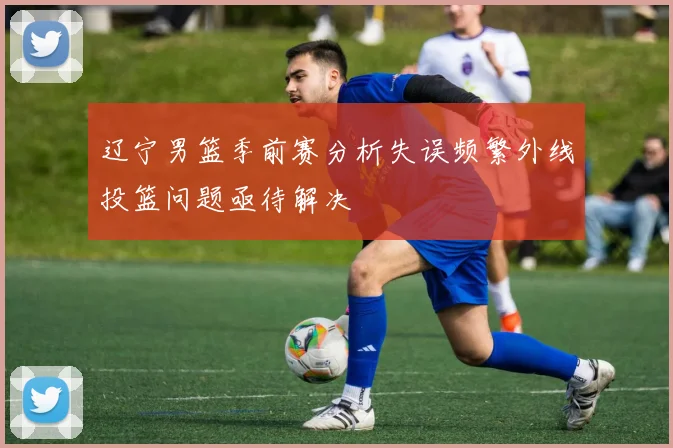 辽宁男篮季前赛分析失误频繁外线投篮问题亟待解决