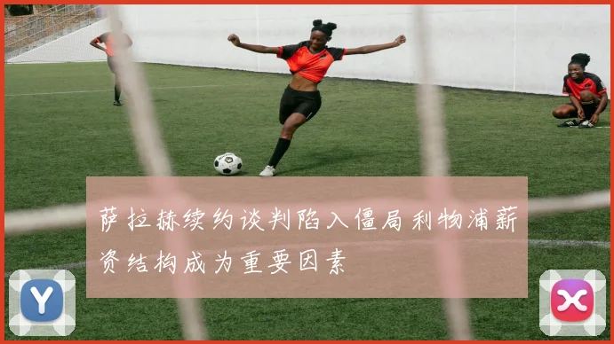 萨拉赫续约谈判陷入僵局利物浦薪资结构成为重要因素