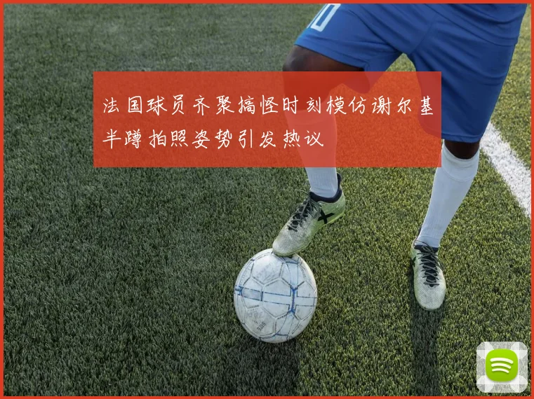 法国球员齐聚搞怪时刻模仿谢尔基半蹲拍照姿势引发热议