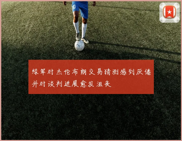 绿军对杰伦布朗交易猜测感到厌倦并对谈判进展愈发沮丧